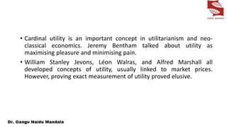 • Cardinal utility is an important concept in utilitarianism and neo-
classical economics. Jeremy Bentham talked about utility as
maximising pleasure and minimising pain.
• William Stanley Jevons, Léon Walras, and Alfred Marshall all
developed concepts of utility, usually linked to market prices.
However, proving exact measurement of utility proved elusive.
 