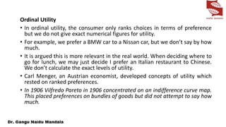 Ordinal Utility
• In ordinal utility, the consumer only ranks choices in terms of preference
but we do not give exact numerical figures for utility.
• For example, we prefer a BMW car to a Nissan car, but we don’t say by how
much.
• It is argued this is more relevant in the real world. When deciding where to
go for lunch, we may just decide I prefer an Italian restaurant to Chinese.
We don’t calculate the exact levels of utility.
• Carl Menger, an Austrian economist, developed concepts of utility which
rested on ranked preferences.
• In 1906 Vilfredo Pareto in 1906 concentrated on an indifference curve map.
This placed preferences on bundles of goods but did not attempt to say how
much.
 
