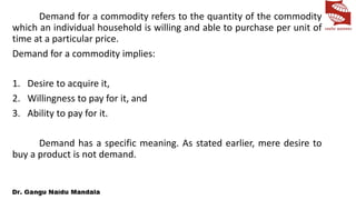 Demand for a commodity refers to the quantity of the commodity
which an individual household is willing and able to purchase per unit of
time at a particular price.
Demand for a commodity implies:
1. Desire to acquire it,
2. Willingness to pay for it, and
3. Ability to pay for it.
Demand has a specific meaning. As stated earlier, mere desire to
buy a product is not demand.
 