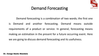 Demand Forecasting
Demand forecasting is a combination of two words; the first one
is Demand and another forecasting. Demand means outside
requirements of a product or service. In general, forecasting means
making an estimation in the present for a future occurring event. Here
we are going to discuss demand forecasting and its usefulness.
 