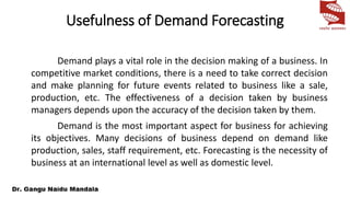 Usefulness of Demand Forecasting
Demand plays a vital role in the decision making of a business. In
competitive market conditions, there is a need to take correct decision
and make planning for future events related to business like a sale,
production, etc. The effectiveness of a decision taken by business
managers depends upon the accuracy of the decision taken by them.
Demand is the most important aspect for business for achieving
its objectives. Many decisions of business depend on demand like
production, sales, staff requirement, etc. Forecasting is the necessity of
business at an international level as well as domestic level.
 