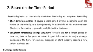 2. Based on the Time Period
Forecasting based on time may be short-term forecasting and long-term forecasting
• Short-term forecasting: It covers a short period of time, depending upon the
nature of the industry. It is done generally for six months or less than one year.
Short-term forecasting is generally useful in tactical decisions.
• Long-term forecasting casting: Long-term forecasts are for a longer period of
time say, two to five years or more. It gives information for major strategic
decisions of the firm. For example, expansion of plant capacity, opening a new
unit of business, etc.
 