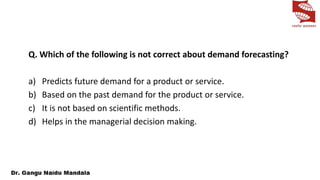 Q. Which of the following is not correct about demand forecasting?
a) Predicts future demand for a product or service.
b) Based on the past demand for the product or service.
c) It is not based on scientific methods.
d) Helps in the managerial decision making.
 