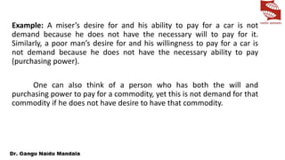 Example: A miser’s desire for and his ability to pay for a car is not
demand because he does not have the necessary will to pay for it.
Similarly, a poor man’s desire for and his willingness to pay for a car is
not demand because he does not have the necessary ability to pay
(purchasing power).
One can also think of a person who has both the will and
purchasing power to pay for a commodity, yet this is not demand for that
commodity if he does not have desire to have that commodity.
 