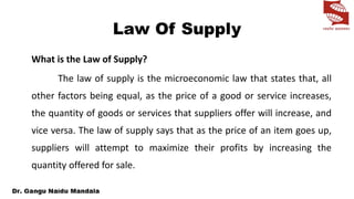Law Of Supply
What is the Law of Supply?
The law of supply is the microeconomic law that states that, all
other factors being equal, as the price of a good or service increases,
the quantity of goods or services that suppliers offer will increase, and
vice versa. The law of supply says that as the price of an item goes up,
suppliers will attempt to maximize their profits by increasing the
quantity offered for sale.
 