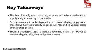 Key Takeaways
• The law of supply says that a higher price will induce producers to
supply a higher quantity to the market.
• Supply in a market can be depicted as an upward sloping supply curve
that shows how the quantity supplied will respond to various prices
over a period of time.
• Because businesses seek to increase revenue, when they expect to
receive a higher price, they will produce more.
 