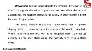 Description: Law of supply depicts the producer behavior at the
time of changes in the prices of goods and services. When the price of
a good rises, the supplier increases the supply in order to earn a profit
because of higher prices.
The above diagram shows the supply curve that is upward
sloping (positive relation between the price and the quantity supplied).
When the price of the good was at P3, suppliers were supplying Q3
quantity. As the price starts rising, the quantity supplied also starts
rising.
 