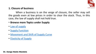 1. Closure of business
When a business is on the verge of closure, the seller may sell
the goods even at low prices in order to clear the stock. Thus, in this
case, the law of supply shall not hold true.
• Browse more Topics under Supply
• Law of supply
• Supply Function
• Movement and Shift of Supply Curve
• Elasticity of Supply
 