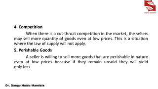 4. Competition
When there is a cut-throat competition in the market, the sellers
may sell more quantity of goods even at low prices. This is a situation
where the law of supply will not apply.
5. Perishable Goods
A seller is willing to sell more goods that are perishable in nature
even at low prices because if they remain unsold they will yield
only loss.
 