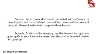 Demand for a commodity has to be stated with reference to
time, its price and that of related commodities, consumer’s income and
taste, etc. Demand varies with changes in these factors.
Example: As demand for sweets go up, the demand for sugar also
goes up Or as your income increases, you demand for branded clothes
also goes up.
 