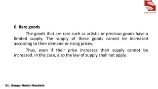 6. Rare goods
The goods that are rare such as artistic or precious goods have a
limited supply. The supply of these goods cannot be increased
according to their demand or rising prices.
Thus, even if their price increases their supply cannot be
increased. In this case, also the law of supply shall not apply.
 