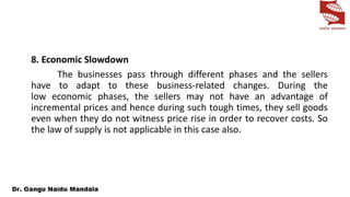 8. Economic Slowdown
The businesses pass through different phases and the sellers
have to adapt to these business-related changes. During the
low economic phases, the sellers may not have an advantage of
incremental prices and hence during such tough times, they sell goods
even when they do not witness price rise in order to recover costs. So
the law of supply is not applicable in this case also.
 
