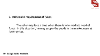 9. Immediate requirement of funds
The seller may face a time when there is in immediate need of
funds. In this situation, he may supply the goods in the market even at
lower prices.
 