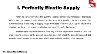 i. Perfectly Elastic Supply
Refers to a situation when the quantity supplied completely increases or decreases
with respect to proportionate change in the price of a product. In such a case, the
numerical value of elasticity of supply ranges from zero to infinity (eS = 00)This situation is
imaginary as there is no as such product whose supply is perfectly elastic.
Therefore the situation does not have any practical implication. In such a case, the
price remains constant as the price of a product does not affect the quantity supplied. Let
us understand the concept of perfectly elastic demand with the help of an example
 