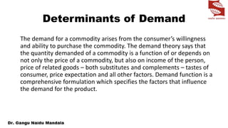 Determinants of Demand
The demand for a commodity arises from the consumer’s willingness
and ability to purchase the commodity. The demand theory says that
the quantity demanded of a commodity is a function of or depends on
not only the price of a commodity, but also on income of the person,
price of related goods – both substitutes and complements – tastes of
consumer, price expectation and all other factors. Demand function is a
comprehensive formulation which specifies the factors that influence
the demand for the product.
 
