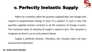 v. Perfectly Inelastic Supply
Refers to a situation when the quantity supplied does not change with
respect to proportionate change in price of a product. In such a case, the
quantity supplied remains constant in all the instances of change in price.
The numerical value of elasticity of supply is equal to zero. This situation is
imaginary as there is no as such product whose
Supply is perfectly inelastic. Therefore, this situation does not have
any practical implication.
 