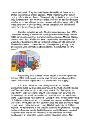 conserve as well. They insulated homes heated by oil furnaces and
shifted to alternative energy sources. More importantly, they began
buying different types of cars. They gradually ditched the gas guzzlers
they purchased in 1971 when fuel prices were not an issue and bought
smaller, more fuel efficient vehicles. As we shifted from cars getting 12
miles per gallon to ones getting 28 miles per gallon, the demand for
petrol (and its price) began to fall.
Supplies adjusted as well. The increased prices of the 1970's
unleashed a frenzy of successful new exploration and drilling. New oil
fields came on line all over the world in places such as Mexico, Russia
and the North Sea. Fields that were not profitable to develop when oil
was $4 per barrel proved to be veritable bonanzas at $35 per barrel.
The combination of conservation and new supplies gradually drove
prices down until, in inflation-adjusted terms, they returned to 1972
levels.5

Regrettably it did not last. Prices began to inch up again after
the turn of the century and recently have climbed well above historic
levels. Why? What happened? Is it still demand and supply?
It is. First, demands rose rapidly over the last decade.
Consumers, lulled by low prices, abandoned their fuel-efficient Hondas
and Toyotas for behemoth trucks, vans, and SUVs. Perhaps more
importantly, strong economic growth in countries such as China and
India created more factories and more cars that need more oil to run
them. Supplies also have suffered. During the U.S. invasion many Iraqi
oil fields were destroyed and production there remains well below prewar levels. Production in other countries also has been disrupted, most
recently when militant attacks in early 2008 closed major oil fields in
Nigeria. Rising tensions in the Mideast added to the problems. Fearing
that current pressures might rekindle armed conflict between Iran and
Iraq and cause further cuts in supply, many oil brokers increased
purchases in an attempt to lock in supplies at current prices. Not

 