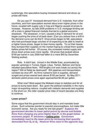 surprisingly, this speculative buying increased demand and drove up
prices still more.
Do you see it? Increased demand from U.S. motorists, from other
countries, and from speculators worried about even higher prices in the
future, coupled with supply cuts in Iraq and Nigeria caused oil prices to
increase. However, by late 2008 problems in U.S. mortgage lending set
off a crisis in global financial markets that led to a global economic
slowdown. The slowdown, in turn, caused a drop in demand for oil and
began pushing the price of oil back down. [Can you picture how a shift in
the demand curve can do this?] Once prices began to fall, speculators
who had purchased large volumes of oil expecting to be able to resell at
a higher future prices, began to lose money rapidly. To cut their losses
they dumped their supplies on the market hoping to unload them quickly
before prices fell further. Of course, this increased market supply and
drove down prices even more rapidly. Oil prices that peaked above
$140 per barrel in July 2008 had fallen to a mere $40 by December.
Waiting worked.
Rats. It didn't last. Unrest in the Middle East, accentuated by
popular uprisings in Tunisia, Egypt, Libya, Yemen, Bahrain and Syria
refueled speculative fears. Will lengthy civil wars break out across the
region? Will oil fields be destroyed? Will pipelines and transportation
corridors be shut off? As firms rushed to lock in supplies, demand
surged and prices soared back above $100 per barrel. By May 2011
domestic petrol prices once again approached $4.00 per gallon.
What now? Most expect the Mideast crises to stabilize and for oil
prices to bump back down. But, given the political instability in the many
major oil-exporting nations, coupled with inelastic demands and supplies
in the short run, the roller coaster price rides of recent decades are likely
to continue.
Lower prices?
Some argue that the government should step in and mandate lower
prices. Such schemes pander to populist preconceptions, but make little
economic sense. Are you ready for one last graph? Suppose the
government decides to lower petrol prices by decree and forbids
firms from charging any price higher than P1 in the graph below. In
economic jargon, P1 becomes a ceiling price. Consumers
immediately react to the lower price by increasing their quantity
demanded from Q0 to Q2. However firms react in the opposite way.

 