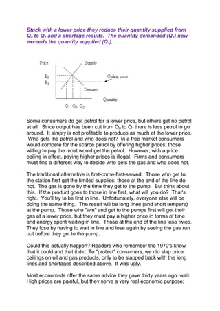 Stuck with a lower price they reduce their quantity supplied from
Q0 to Q1 and a shortage results. The quantity demanded (Q2) now
exceeds the quantity supplied (Q1).

Some consumers do get petrol for a lower price, but others get no petrol
at all. Since output has been cut from Q0 to Q1 there is less petrol to go
around. It simply is not profitable to produce as much at the lower price.
Who gets the petrol and who does not? In a free market consumers
would compete for the scarce petrol by offering higher prices; those
willing to pay the most would get the petrol. However, with a price
ceiling in effect, paying higher prices is illegal. Firms and consumers
must find a different way to decide who gets the gas and who does not.
The traditional alternative is first-come-first-served. Those who get to
the station first get the limited supplies; those at the end of the line do
not. The gas is gone by the time they get to the pump. But think about
this. If the product goes to those in line first, what will you do? That's
right. You'll try to be first in line. Unfortunately, everyone else will be
doing the same thing. The result will be long lines (and short tempers)
at the pump. Those who "win" and get to the pumps first will get their
gas at a lower price, but they must pay a higher price in terms of time
and energy spent waiting in line. Those at the end of the line lose twice.
They lose by having to wait in line and lose again by seeing the gas run
out before they get to the pump.
Could this actually happen? Readers who remember the 1970's know
that it could and that it did. To "protect" consumers, we did slap price
ceilings on oil and gas products, only to be slapped back with the long
lines and shortages described above. It was ugly.
Most economists offer the same advice they gave thirty years ago: wait.
High prices are painful, but they serve a very real economic purpose;

 
