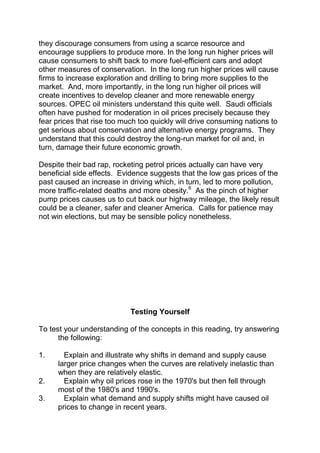 they discourage consumers from using a scarce resource and
encourage suppliers to produce more. In the long run higher prices will
cause consumers to shift back to more fuel-efficient cars and adopt
other measures of conservation. In the long run higher prices will cause
firms to increase exploration and drilling to bring more supplies to the
market. And, more importantly, in the long run higher oil prices will
create incentives to develop cleaner and more renewable energy
sources. OPEC oil ministers understand this quite well. Saudi officials
often have pushed for moderation in oil prices precisely because they
fear prices that rise too much too quickly will drive consuming nations to
get serious about conservation and alternative energy programs. They
understand that this could destroy the long-run market for oil and, in
turn, damage their future economic growth.
Despite their bad rap, rocketing petrol prices actually can have very
beneficial side effects. Evidence suggests that the low gas prices of the
past caused an increase in driving which, in turn, led to more pollution,
more traffic-related deaths and more obesity.6 As the pinch of higher
pump prices causes us to cut back our highway mileage, the likely result
could be a cleaner, safer and cleaner America. Calls for patience may
not win elections, but may be sensible policy nonetheless.

Testing Yourself
To test your understanding of the concepts in this reading, try answering
the following:
1.

2.
3.

Explain and illustrate why shifts in demand and supply cause
larger price changes when the curves are relatively inelastic than
when they are relatively elastic.
Explain why oil prices rose in the 1970's but then fell through
most of the 1980's and 1990's.
Explain what demand and supply shifts might have caused oil
prices to change in recent years.

 