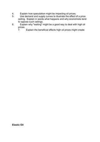 4.
5.

6.

Explain how speculation might be impacting oil prices.
Use demand and supply curves to illustrate the effect of a price
ceiling. Explain in words what happens and why economists tend
to oppose such ceilings.
Explain why "waiting" might be a good way to deal with high oil
prices.
7.
Explain the beneficial effects high oil prices might create

Elastic Oil

 