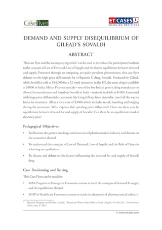 DEMAND AND SUPPLY DISEQUILIBRIUM OF
GILEAD’S SOVALDI
This case flyer and the accompanying article1
can be used to introduce the participants/students
to the concepts of Law of Demand, Law of Supply and the elusive equilibrium between demand
and supply. Presented through an intriguing, yet quite prevalent phenomenon, this case flyer
debates on the high price differentials for a Hepatitis-C drug, Sovaldi. Produced by Gilead,
while Sovaldi is sold at $84,000 for a 12-week treatment in the US, the same drug is available
at $1000 in India. Mylan Pharmaceuticals – one of the five Indian generic drug manufacturers
allowed to manufacture and distribute Sovaldi in India – makes it available at $1000. Enamored
with huge price differentials, customers like Greg Jefferys from Australia, travel all the way to
India for treatment. All at a total cost of $3000 which includes travel, boarding and lodging
during the treatment. What explains this spiraling price differential? How can there ever be
equilibrium between demand for and supply of Sovaldi? Can there be an equilibrium market
clearance price?
Pedagogical Objectives
• To illustrate the general workings and structure of pharmaceutical industry and discuss on
the economics thereof
• To understand the concepts of Law of Demand, Law of Supply and the Role of Prices in
achieving an equilibrium
• To discuss and debate on the factors influencing the demand for and supply of Sovaldi
drug
Case Positioning and Setting
This Case Flyer can be used for:
• MBA Program in Managerial Economics course to teach the concepts of demand & supply
and the equilibrium thereof
• MDP in Healthcare Economics course to teach the dynamics of pharmaceutical industry
ABSTRACT
© www.etcases.com
1
Shannon Pettypiece and Ketaki Gokhale, “Americans Want to Pop Made-in-India Drug for 1% the Cost”, The Economic
Times, June 3rd
2015
 