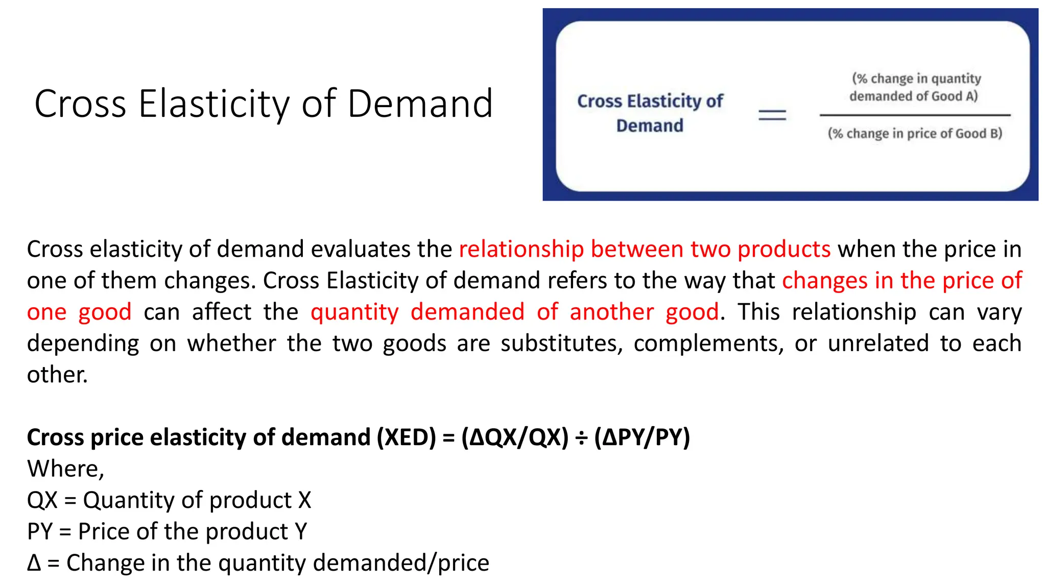 Cross Elasticity of Demand
Cross elasticity of demand evaluates the relationship between two products when the price in
one of them changes. Cross Elasticity of demand refers to the way that changes in the price of
one good can affect the quantity demanded of another good. This relationship can vary
depending on whether the two goods are substitutes, complements, or unrelated to each
other.
Cross price elasticity of demand (XED) = (∆QX/QX) ÷ (∆PY/PY)
Where,
QX = Quantity of product X
PY = Price of the product Y
∆ = Change in the quantity demanded/price
 