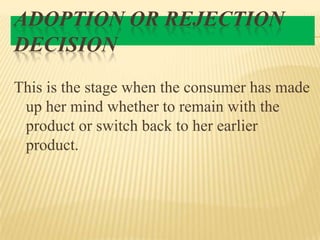 ADOPTION OR REJECTION
DECISION
This is the stage when the consumer has made
up her mind whether to remain with the
product or switch back to her earlier
product.

 