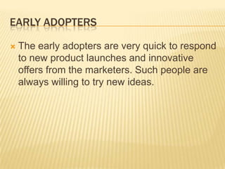 EARLY ADOPTERS


The early adopters are very quick to respond
to new product launches and innovative
offers from the marketers. Such people are
always willing to try new ideas.

 
