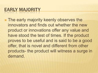 EARLY MAJORITY


The early majority keenly observes the
innovators and finds out whether the new
product or innovations offer any value and
have stood the test of times. If the product
proves to be useful and is said to be a good
offer, that is novel and different from other
products- the product will witness a surge in
demand.

 