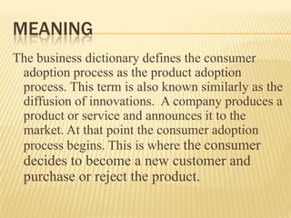 MEANING
The business dictionary defines the consumer
adoption process as the product adoption
process. This term is also known similarly as the
diffusion of innovations. A company produces a
product or service and announces it to the
market. At that point the consumer adoption
process begins. This is where the consumer

decides to become a new customer and
purchase or reject the product.

 