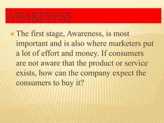 AWARENESS
 The

first stage, Awareness, is most
important and is also where marketers put
a lot of effort and money. If consumers
are not aware that the product or service
exists, how can the company expect the
consumers to buy it?

 