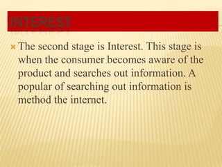 INTEREST
 The

second stage is Interest. This stage is
when the consumer becomes aware of the
product and searches out information. A
popular of searching out information is
method the internet.

 