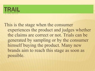 TRAIL
This is the stage when the consumer
experiences the product and judges whether
the claims are correct or not. Trials can be
generated by sampling or by the consumer
himself buying the product. Many new
brands aim to reach this stage as soon as
possible.

 