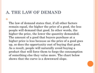 A. THE LAW OF DEMAND
The law of demand states that, if all other factors
remain equal, the higher the price of a good, the less
people will demand that good. In other words, the
higher the price, the lower the quantity demanded.
The amount of a good that buyers purchase at a
higher price is less because as the price of a good goes
up, so does the opportunity cost of buying that good.
As a result, people will naturally avoid buying a
product that will force them to forgo the consumption
of something else they value more. The chart below
shows that the curve is a downward slope.