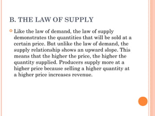 B. THE LAW OF SUPPLY
Like the law of demand, the law of supply
demonstrates the quantities that will be sold at a
certain price. But unlike the law of demand, the
supply relationship shows an upward slope. This
means that the higher the price, the higher the
quantity supplied. Producers supply more at a
higher price because selling a higher quantity at
a higher price increases revenue.