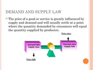 DEMAND AND SUPPLY LAW
 The price of a good or service is greatly influenced by
supply and demand and will usually settle at a point
where the quantity demanded by consumers will equal
the quantity supplied by producers.
 