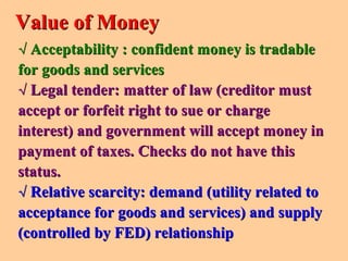 √√ Acceptability : confident money is tradableAcceptability : confident money is tradable
for goods and servicesfor goods and services
√√ Legal tender: matter of law (creditor mustLegal tender: matter of law (creditor must
accept or forfeit right to sue or chargeaccept or forfeit right to sue or charge
interest) and government will accept money ininterest) and government will accept money in
payment of taxes.payment of taxes. Checks do not have thisChecks do not have this
status.status.
√√ Relative scarcity: demand (utility related toRelative scarcity: demand (utility related to
acceptance for goods and services) and supplyacceptance for goods and services) and supply
(controlled by FED) relationship(controlled by FED) relationship
Value of MoneyValue of Money
 