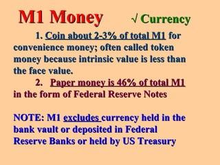 M1 MoneyM1 Money
1.1. Coin about 2-3% of total M1Coin about 2-3% of total M1 forfor
convenience money; often called tokenconvenience money; often called token
money because intrinsic value is less thanmoney because intrinsic value is less than
the face value.the face value.
2.2. Paper money is 46% of total M1Paper money is 46% of total M1
in the form of Federal Reserve Notesin the form of Federal Reserve Notes
NOTE: M1NOTE: M1 excludesexcludes currency held in thecurrency held in the
bank vault or deposited in Federalbank vault or deposited in Federal
Reserve Banks or held by US TreasuryReserve Banks or held by US Treasury
√√ CurrencyCurrency
 