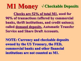 Checks are 52% of total M1Checks are 52% of total M1, used for, used for
90% of transactions (offered by commercial90% of transactions (offered by commercial
banks, thrift institutions, and credit unions);banks, thrift institutions, and credit unions);
calledcalled demand depositsdemand deposits, Automatic Transfer, Automatic Transfer
Service and Share Draft Accounts.Service and Share Draft Accounts.
NOTE: Currency and checkable depositsNOTE: Currency and checkable deposits
owned by the US Treasury, the FED,owned by the US Treasury, the FED,
commercial banks and other financialcommercial banks and other financial
institutions are not counted as M1.institutions are not counted as M1.
M1 MoneyM1 Money √√ Checkable DepositsCheckable Deposits
 