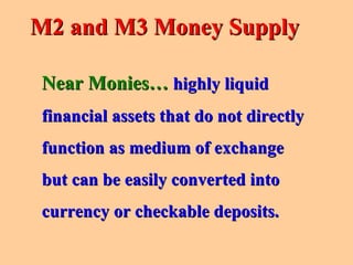 Near Monies…Near Monies… highly liquidhighly liquid
financial assets that do not directlyfinancial assets that do not directly
function as medium of exchangefunction as medium of exchange
but can be easily converted intobut can be easily converted into
currency or checkable deposits.currency or checkable deposits.
M2 and M3 Money SupplyM2 and M3 Money Supply
 