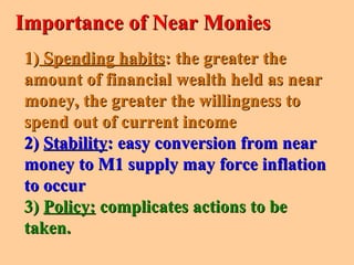 1)1) Spending habitsSpending habits: the greater the: the greater the
amount of financial wealth held as nearamount of financial wealth held as near
money, the greater the willingness tomoney, the greater the willingness to
spend out of current incomespend out of current income
2)2) StabilityStability: easy conversion from near: easy conversion from near
money to M1 supply may force inflationmoney to M1 supply may force inflation
to occurto occur
3)3) Policy:Policy: complicates actions to becomplicates actions to be
taken.taken.
Importance of Near MoniesImportance of Near Monies
 