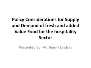 Policy Considerations for Supply
and Demand of fresh and added
Value Food for the hospitality
Sector
Presented By: Mr. Jimmy Lindsay
 