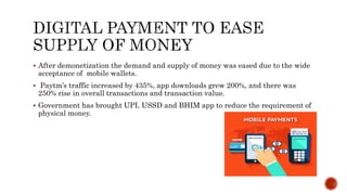  After demonetization the demand and supply of money was eased due to the wide
acceptance of mobile wallets.
 Paytm’s traffic increased by 435%, app downloads grew 200%, and there was
250% rise in overall transactions and transaction value.
 Government has brought UPI, USSD and BHIM app to reduce the requirement of
physical money.
 