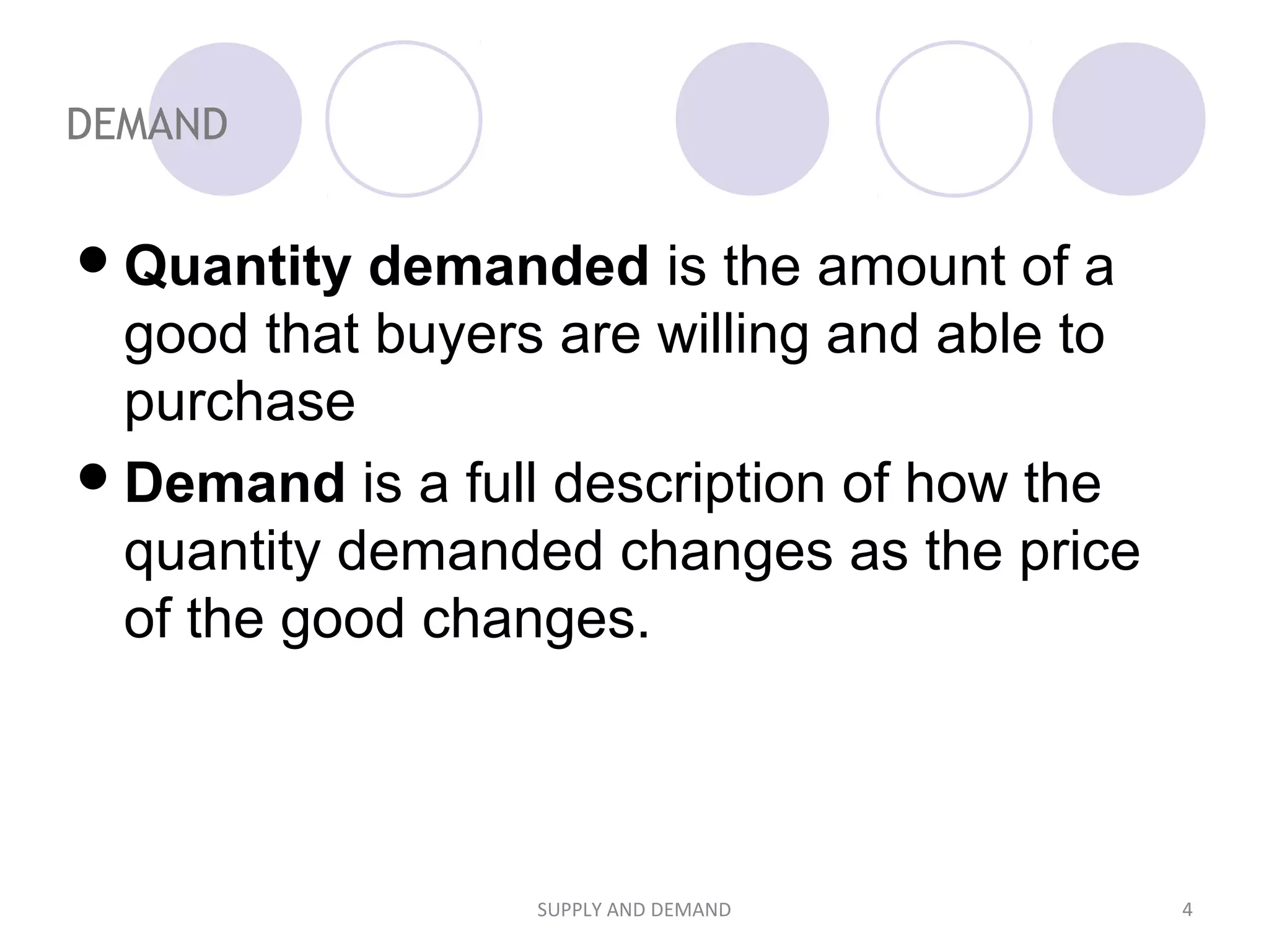 DEMAND
Quantity demanded is the amount of a
good that buyers are willing and able to
purchase
Demand is a full description of how the
quantity demanded changes as the price
of the good changes.
4SUPPLY AND DEMAND
 