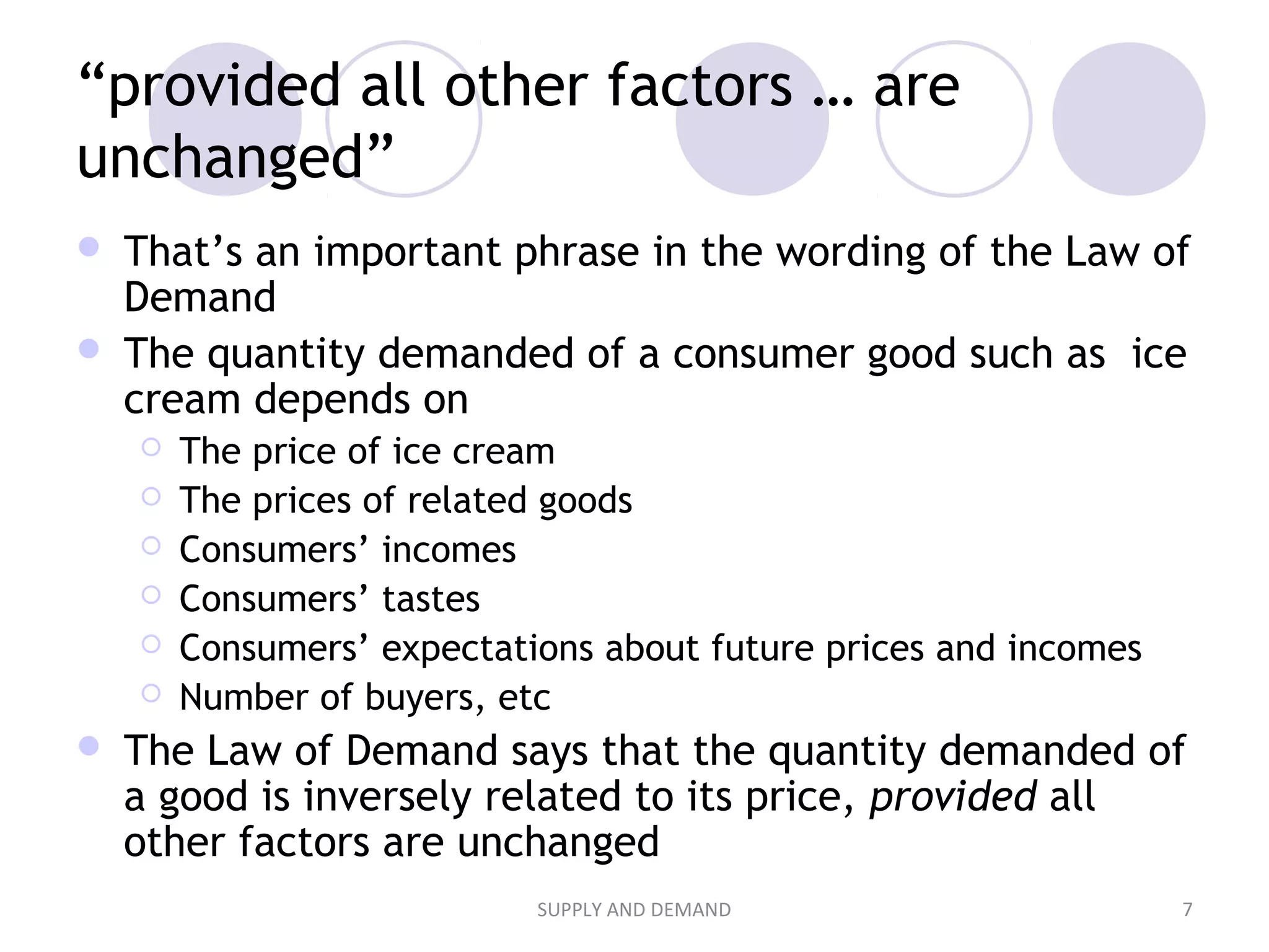 “provided all other factors … are
unchanged”
 That’s an important phrase in the wording of the Law of
Demand
 The quantity demanded of a consumer good such as ice
cream depends on
 The price of ice cream
 The prices of related goods
 Consumers’ incomes
 Consumers’ tastes
 Consumers’ expectations about future prices and incomes
 Number of buyers, etc
 The Law of Demand says that the quantity demanded of
a good is inversely related to its price, provided all
other factors are unchanged
7SUPPLY AND DEMAND
 