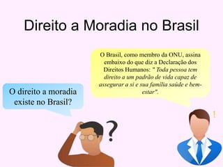 Direito a Moradia no Brasil
O que é o direito a
moradia??
O direito a moradia
existe no Brasil?
O Brasil, como membro da ONU, assina
embaixo do que diz a Declaração dos
Direitos Humanos: " Toda pessoa tem
direito a um padrão de vida capaz de
assegurar a si e sua família saúde e bem-
estar".
!
 