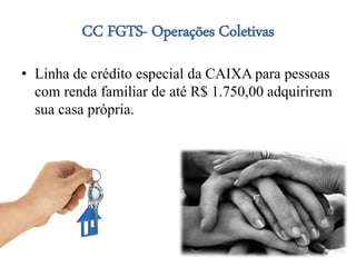 CC FGTS- Operações Coletivas
• Linha de crédito especial da CAIXA para pessoas
com renda familiar de até R$ 1.750,00 adquirirem
sua casa própria.
 