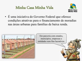 Minha Casa Minha Vida
• É uma iniciativa do Governo Federal que oferece
condições atrativas para o financiamento de moradias
nas áreas urbanas para famílias de baixa renda.
Em parceria com estados,
municípios, empresas e
entidades sem fins lucrativos.
 