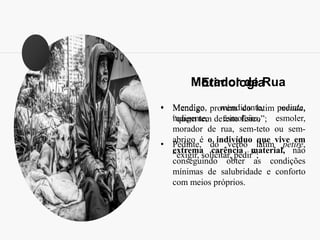 Morador de Rua
• Mendigo, mendicante, pedinte,
indigente, esmoleiro, esmoler,
morador de rua, sem-teto ou sem-
abrigo é o indivíduo que vive em
extrema carência material, não
conseguindo obter as condições
mínimas de salubridade e conforto
com meios próprios.
Etimologia
• Mendigo provém do latim menda,
“quem tem defeito físico”;
• Pedinte, do verbo latim petire,
“exigir, solicitar, pedir”;
 